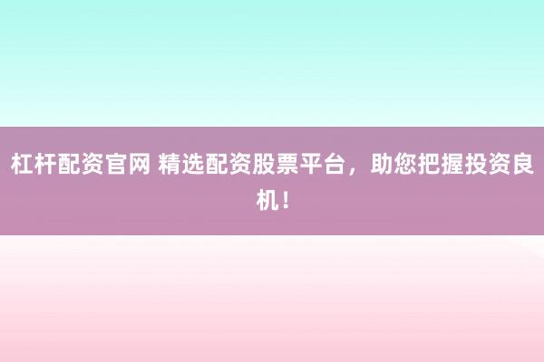 杠杆配资官网 精选配资股票平台，助您把握投资良机！
