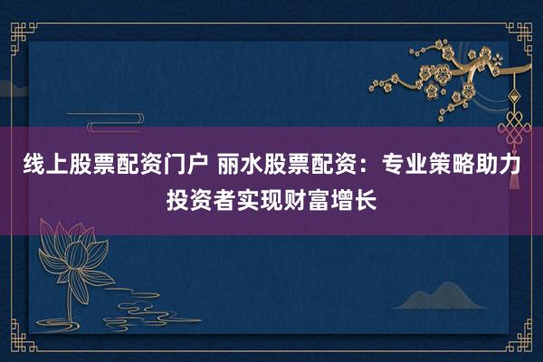 线上股票配资门户 丽水股票配资：专业策略助力投资者实现财富增长