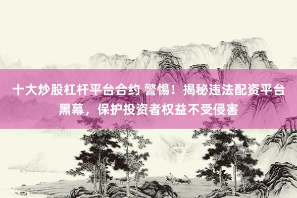 十大炒股杠杆平台合约 警惕！揭秘违法配资平台黑幕，保护投资者权益不受侵害