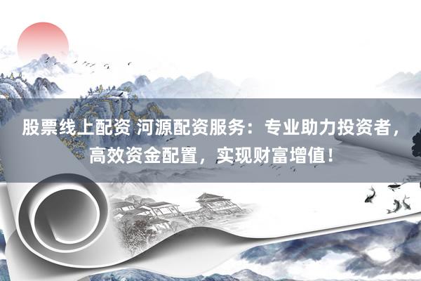 股票线上配资 河源配资服务：专业助力投资者，高效资金配置，实现财富增值！