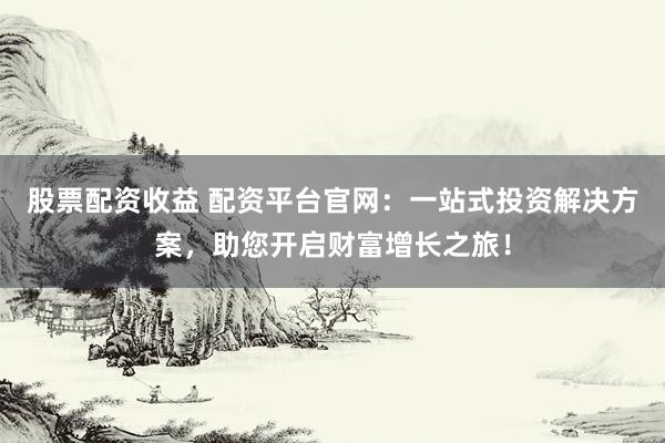 股票配资收益 配资平台官网：一站式投资解决方案，助您开启财富增长之旅！