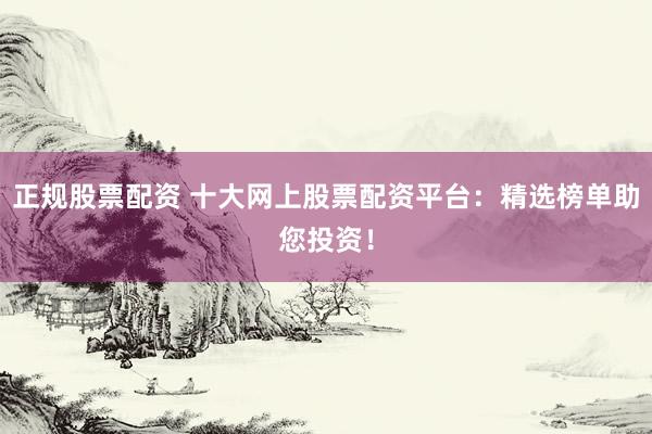 正规股票配资 十大网上股票配资平台：精选榜单助您投资！