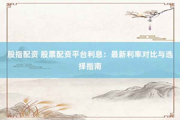 股指配资 股票配资平台利息：最新利率对比与选择指南