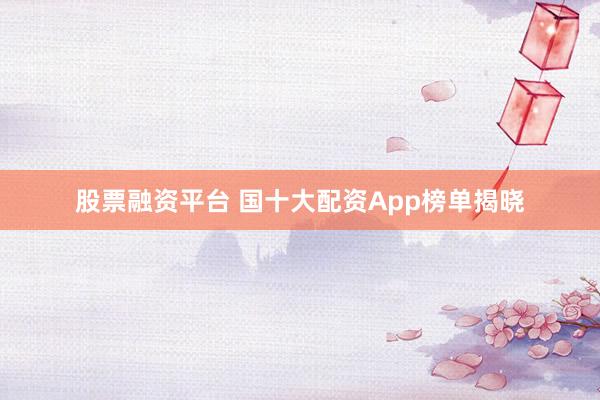 股票融资平台 国十大配资App榜单揭晓