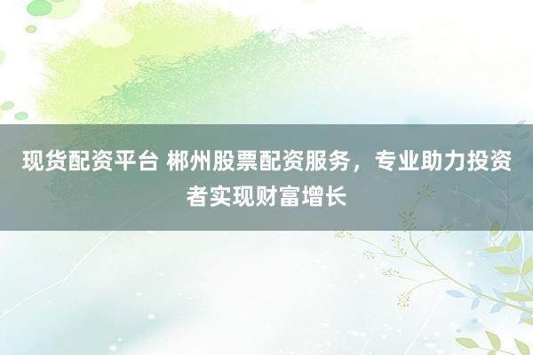 现货配资平台 郴州股票配资服务，专业助力投资者实现财富增长