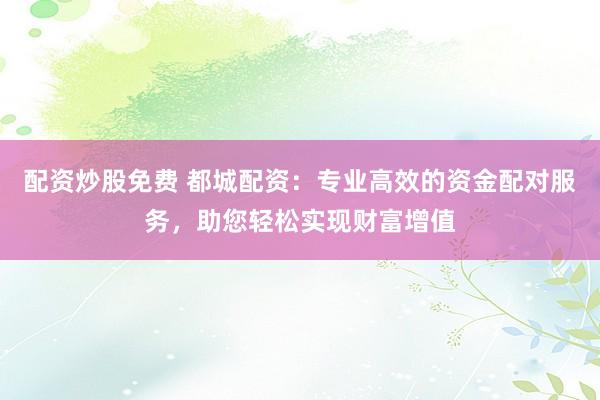 配资炒股免费 都城配资：专业高效的资金配对服务，助您轻松实现财富增值