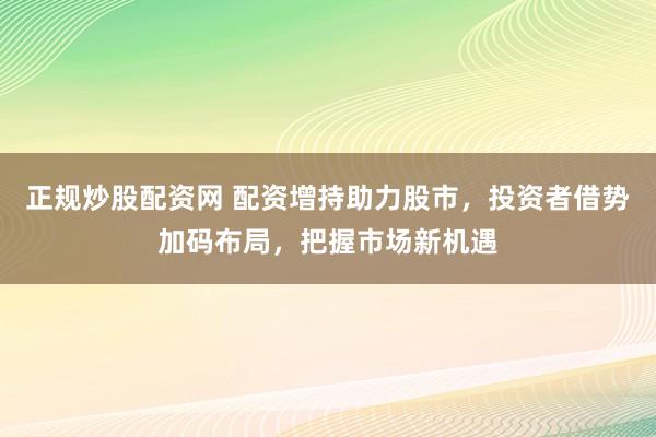 正规炒股配资网 配资增持助力股市，投资者借势加码布局，把握市场新机遇