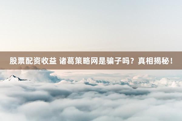 股票配资收益 诸葛策略网是骗子吗？真相揭秘！