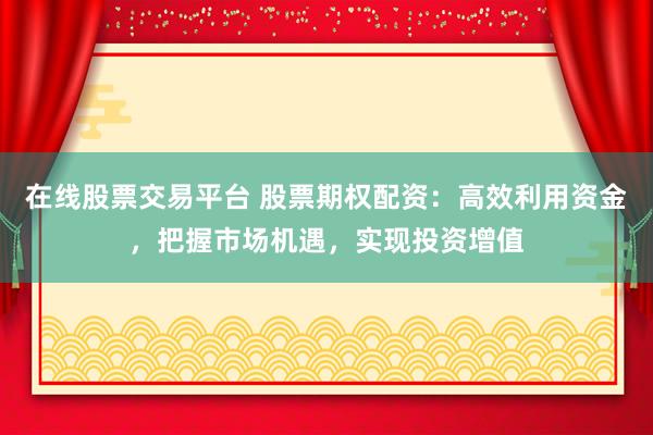 在线股票交易平台 股票期权配资：高效利用资金，把握市场机遇，实现投资增值