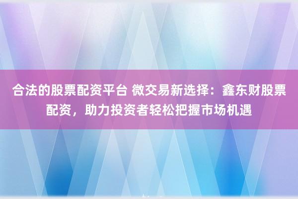 合法的股票配资平台 微交易新选择：鑫东财股票配资，助力投资者轻松把握市场机遇