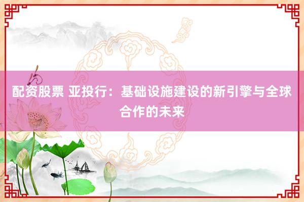 配资股票 亚投行：基础设施建设的新引擎与全球合作的未来