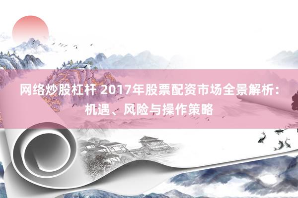 网络炒股杠杆 2017年股票配资市场全景解析：机遇、风险与操作策略