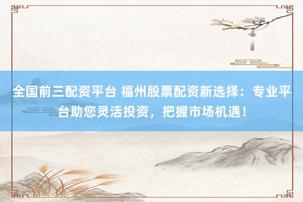 全国前三配资平台 福州股票配资新选择：专业平台助您灵活投资，把握市场机遇！