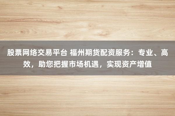 股票网络交易平台 福州期货配资服务：专业、高效，助您把握市场机遇，实现资产增值