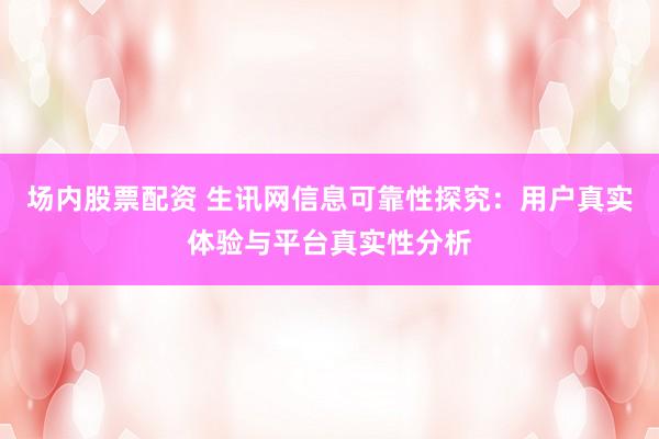 场内股票配资 生讯网信息可靠性探究:用户真实体验与平台真实性分析
