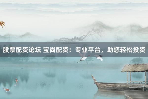 股票配资论坛 宝尚配资：专业平台，助您轻松投资