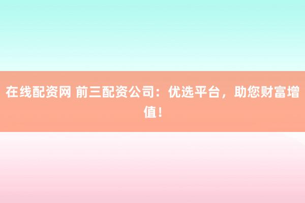 在线配资网 前三配资公司：优选平台，助您财富增值！