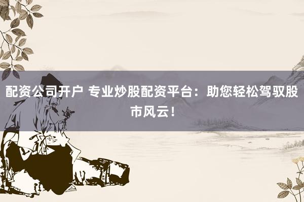 配资公司开户 专业炒股配资平台：助您轻松驾驭股市风云！