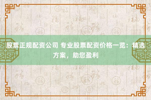 股票正规配资公司 专业股票配资价格一览：精选方案，助您盈利