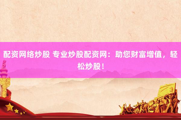 配资网络炒股 专业炒股配资网：助您财富增值，轻松炒股！