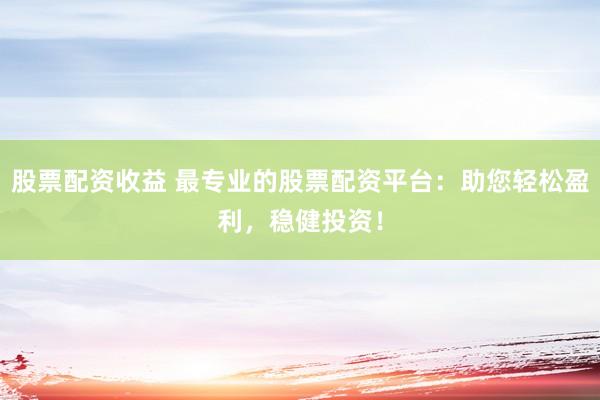 股票配资收益 最专业的股票配资平台：助您轻松盈利，稳健投资！