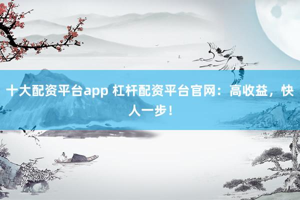 十大配资平台app 杠杆配资平台官网：高收益，快人一步！