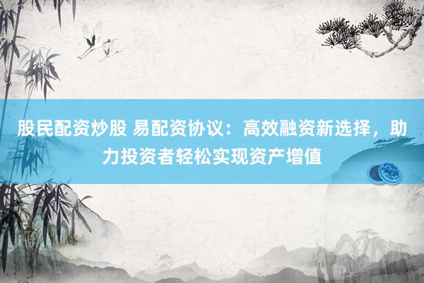 股民配资炒股 易配资协议：高效融资新选择，助力投资者轻松实现资产增值