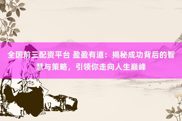 全国前三配资平台 盈盈有道：揭秘成功背后的智慧与策略，引领你走向人生巅峰
