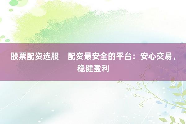 股票配资选股    配资最安全的平台：安心交易，稳健盈利