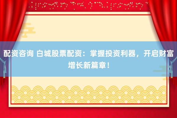 配资咨询 白城股票配资：掌握投资利器，开启财富增长新篇章！