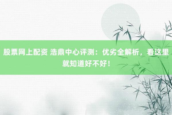 股票网上配资 浩鼎中心评测：优劣全解析，看这里就知道好不好！