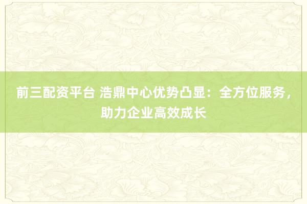 前三配资平台 浩鼎中心优势凸显：全方位服务，助力企业高效成长