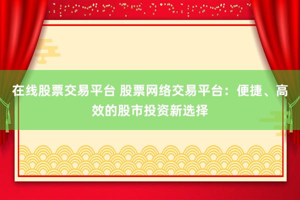 在线股票交易平台 股票网络交易平台：便捷、高效的股市投资新选择
