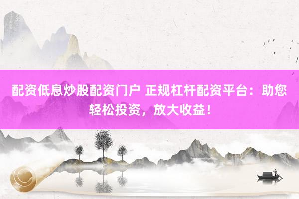 配资低息炒股配资门户 正规杠杆配资平台：助您轻松投资，放大收益！