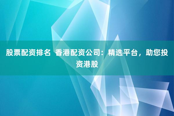 股票配资排名  香港配资公司：精选平台，助您投资港股