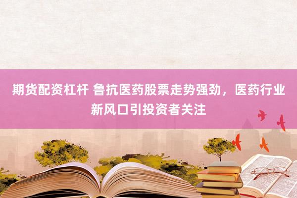 期货配资杠杆 鲁抗医药股票走势强劲，医药行业新风口引投资者关注